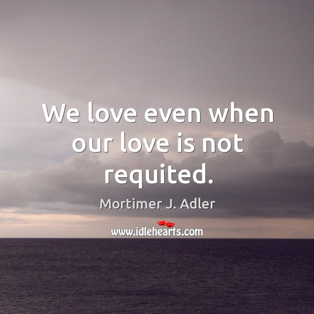 We love even when our love is not requited. Mortimer J. Adler Picture Quote