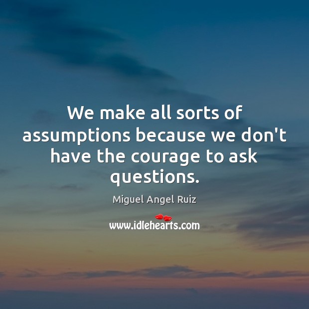 We make all sorts of assumptions because we don’t have the courage to ask questions. 