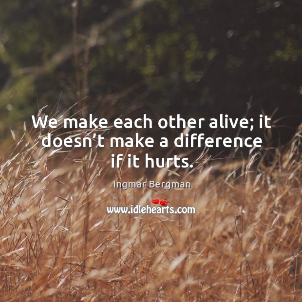 We make each other alive; it doesn’t make a difference if it hurts. Ingmar Bergman Picture Quote