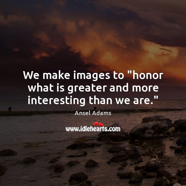 We make images to “honor what is greater and more interesting than we are.” Image