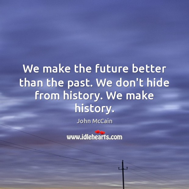 We make the future better than the past. We don’t hide from history. We make history. 