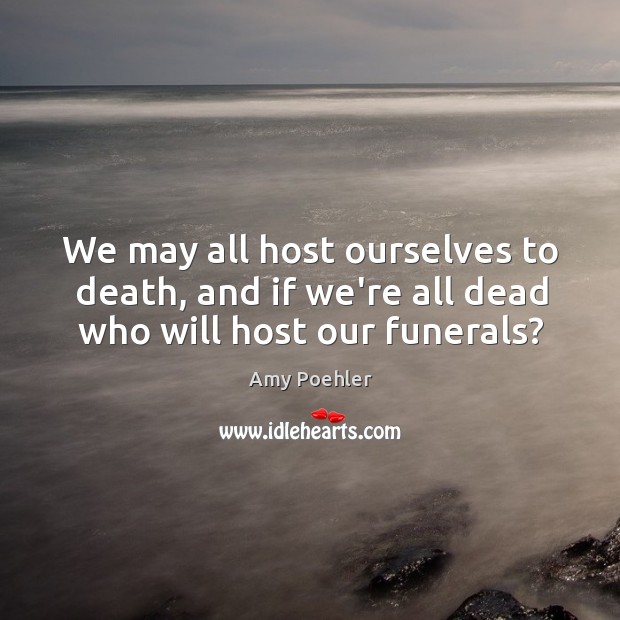 We may all host ourselves to death, and if we’re all dead who will host our funerals? Amy Poehler Picture Quote