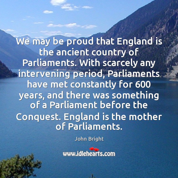 We may be proud that England is the ancient country of Parliaments. John Bright Picture Quote