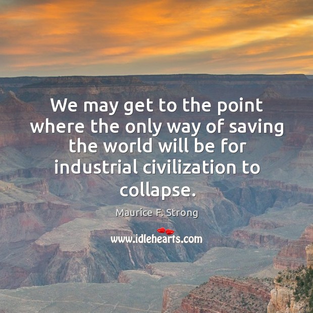 We may get to the point where the only way of saving the world will be for industrial civilization to collapse. Maurice F. Strong Picture Quote