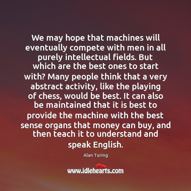 We may hope that machines will eventually compete with men in all Alan Turing Picture Quote