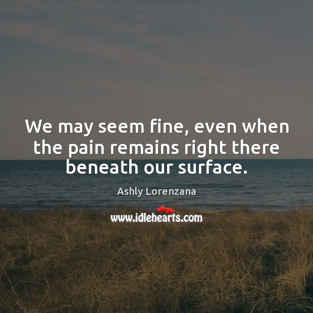 We may seem fine, even when the pain remains right there beneath our surface. Ashly Lorenzana Picture Quote