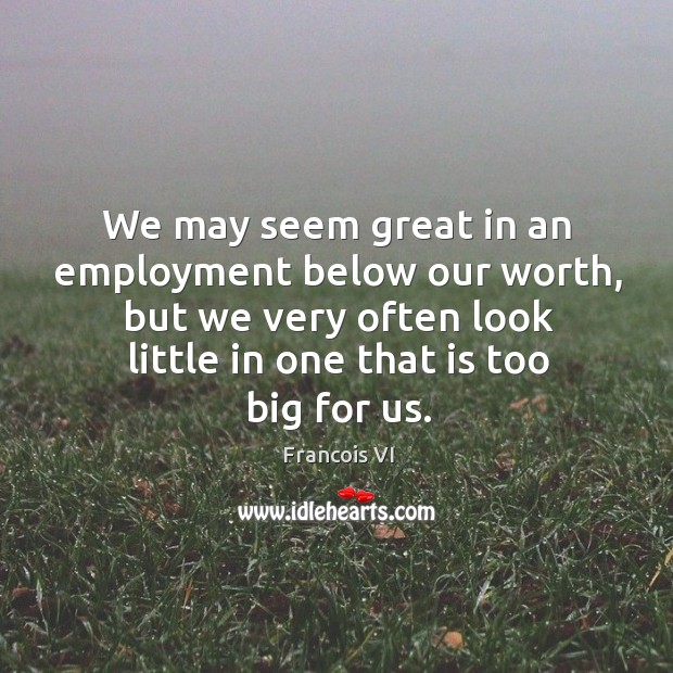 We may seem great in an employment below our worth, but we very often look little in one that is too big for us. Duc De La Rochefoucauld Picture Quote