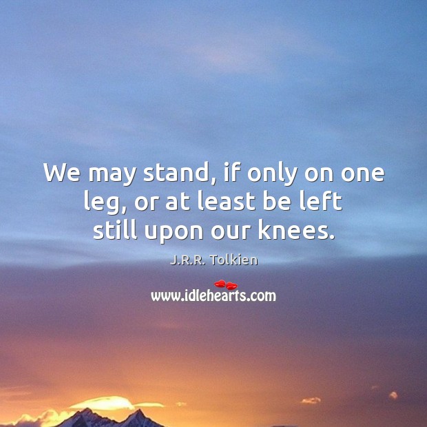 We may stand, if only on one leg, or at least be left still upon our knees. Image
