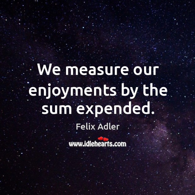We measure our enjoyments by the sum expended. Felix Adler Picture Quote