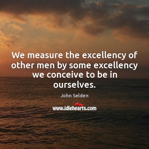 We measure the excellency of other men by some excellency we conceive to be in ourselves. John Selden Picture Quote