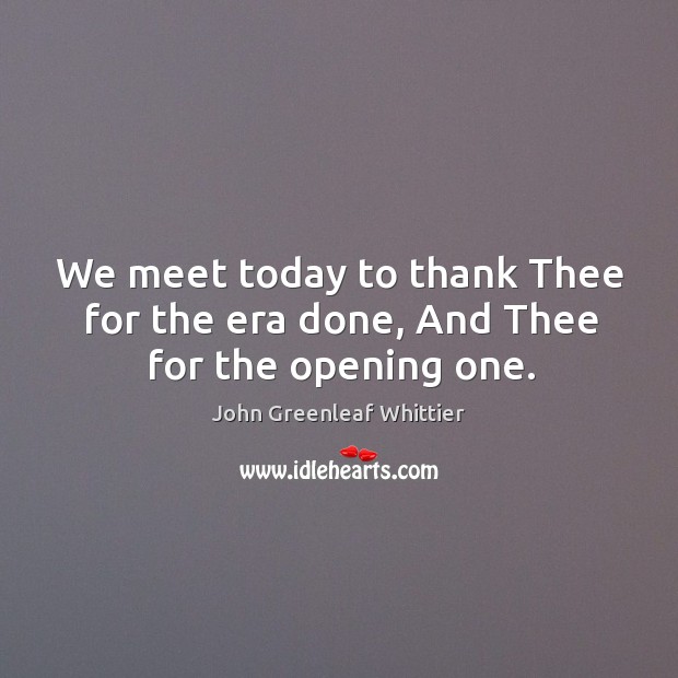 We meet today to thank thee for the era done, and thee for the opening one. John Greenleaf Whittier Picture Quote
