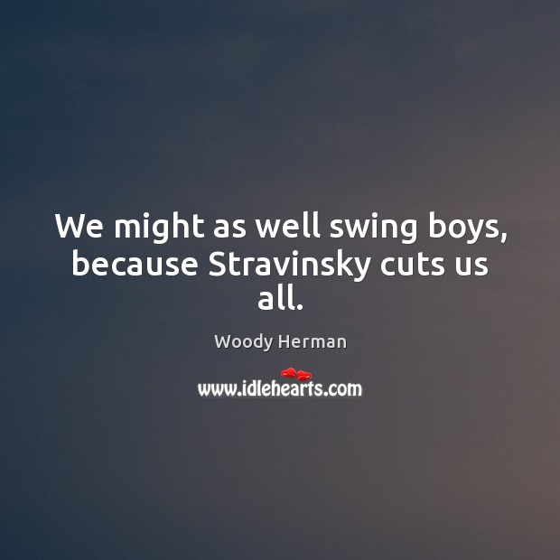 We might as well swing boys, because Stravinsky cuts us all. Woody Herman Picture Quote