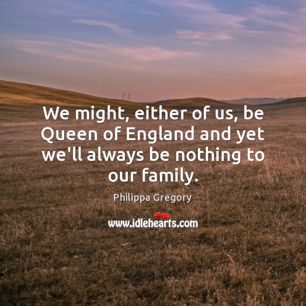 We might, either of us, be Queen of England and yet we’ll always be nothing to our family. Philippa Gregory Picture Quote