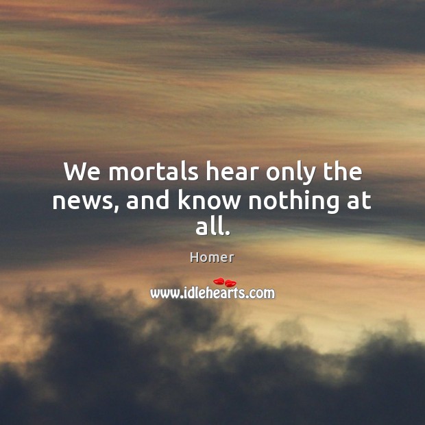 We mortals hear only the news, and know nothing at all. Homer Picture Quote