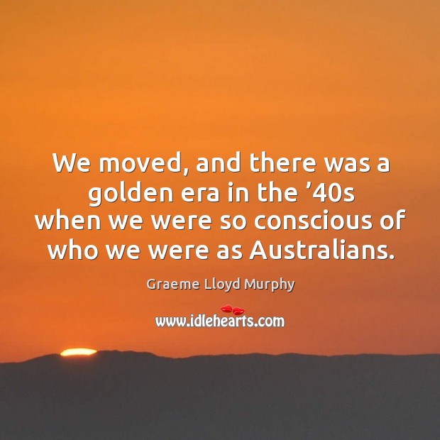 We moved, and there was a golden era in the ’40s when we were so conscious of who we were as australians. Graeme Lloyd Murphy Picture Quote