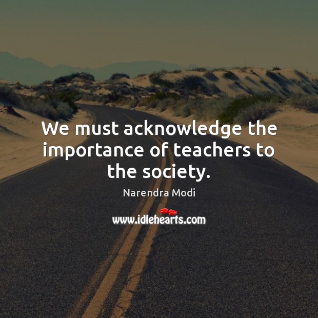 We must acknowledge the importance of teachers to the society. Narendra Modi Picture Quote