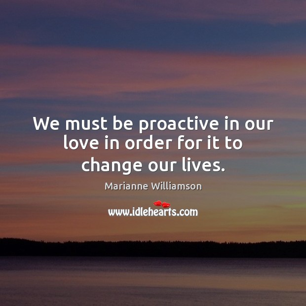 We must be proactive in our love in order for it to change our lives. Marianne Williamson Picture Quote