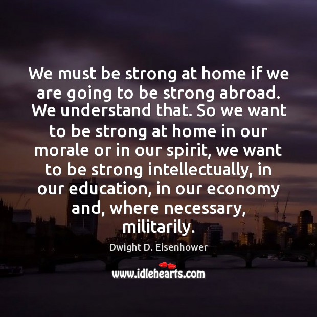 We must be strong at home if we are going to be Dwight D. Eisenhower Picture Quote