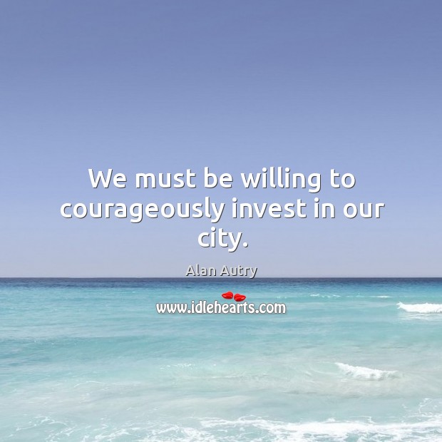 We must be willing to courageously invest in our city. Alan Autry Picture Quote