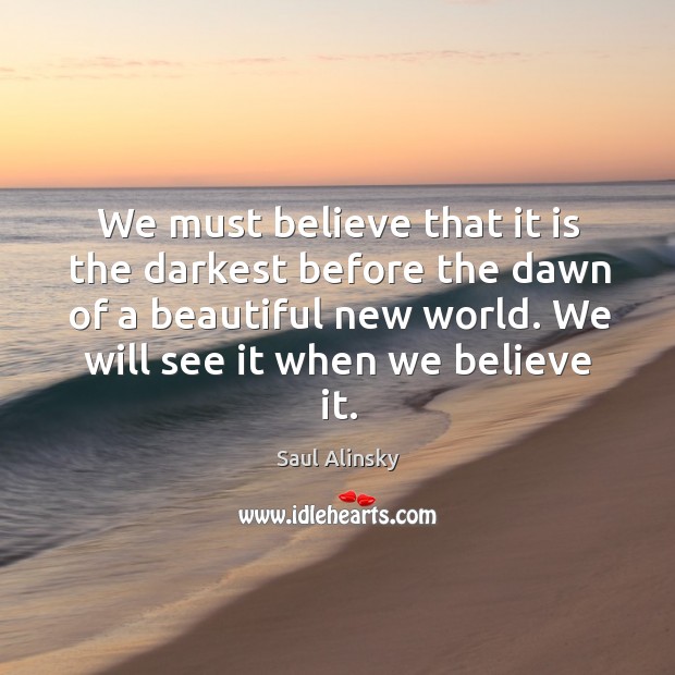 We must believe that it is the darkest before the dawn of a beautiful new world. Saul Alinsky Picture Quote