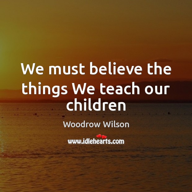 We must believe the things We teach our children Woodrow Wilson Picture Quote