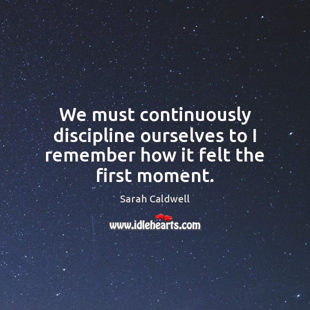 We must continuously discipline ourselves to I remember how it felt the first moment. Sarah Caldwell Picture Quote