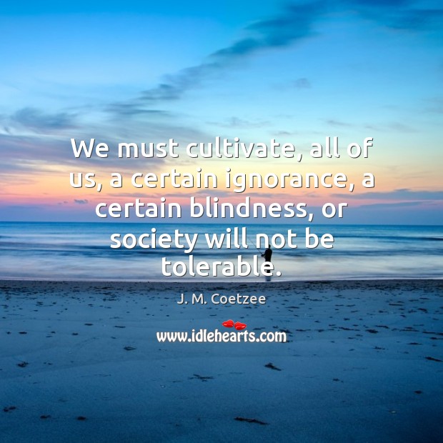 We must cultivate, all of us, a certain ignorance, a certain blindness, J. M. Coetzee Picture Quote