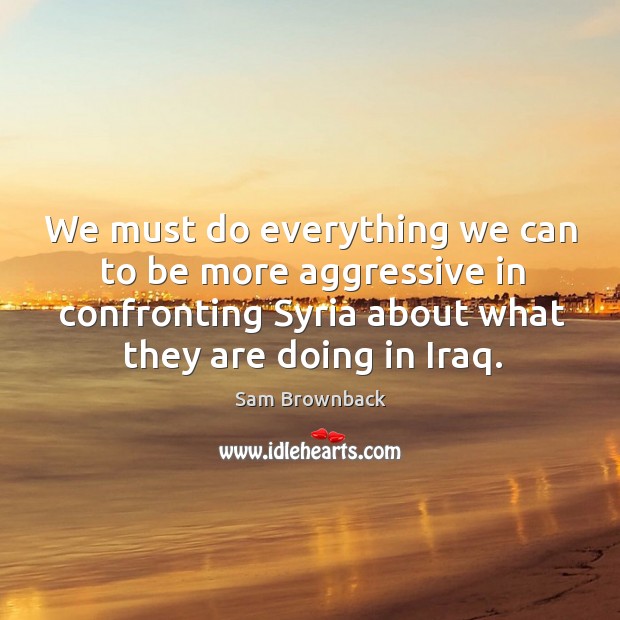 We must do everything we can to be more aggressive in confronting syria about what they are doing in iraq. Sam Brownback Picture Quote