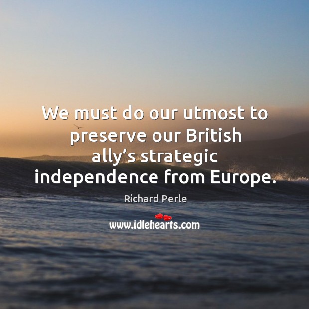 We must do our utmost to preserve our british ally’s strategic independence from europe. Richard Perle Picture Quote