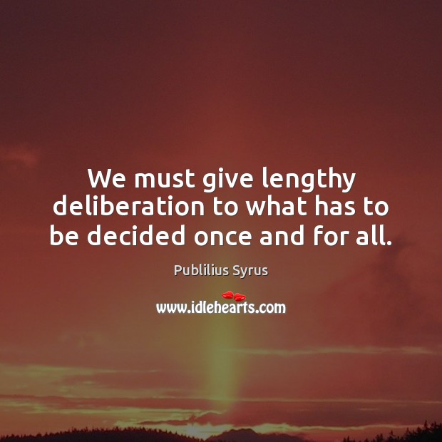 We must give lengthy deliberation to what has to be decided once and for all. 