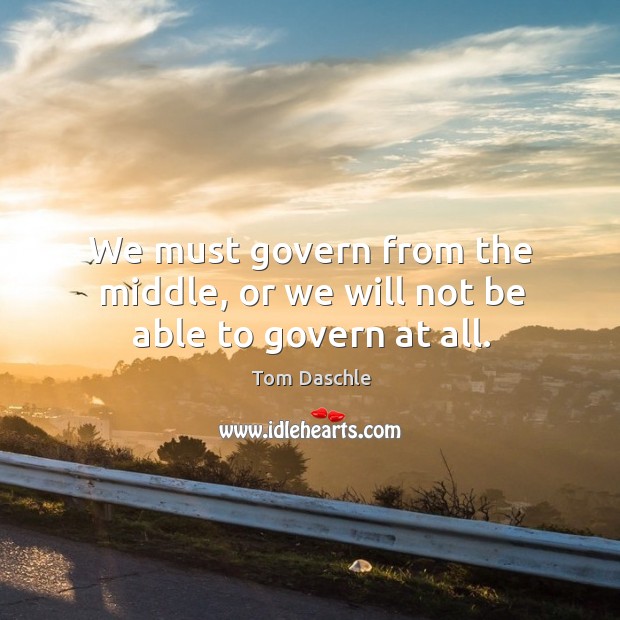 We must govern from the middle, or we will not be able to govern at all. Tom Daschle Picture Quote