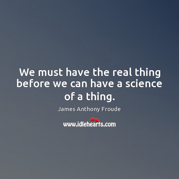 We must have the real thing before we can have a science of a thing. James Anthony Froude Picture Quote