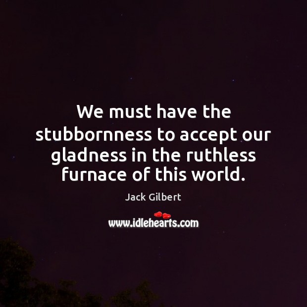 We must have the stubbornness to accept our gladness in the ruthless Jack Gilbert Picture Quote