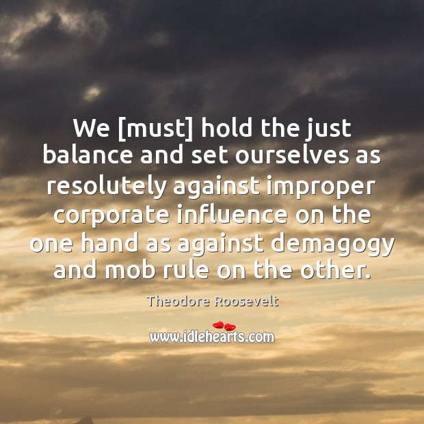 We [must] hold the just balance and set ourselves as resolutely against Theodore Roosevelt Picture Quote