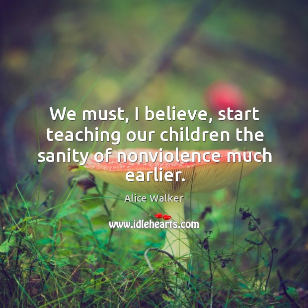 We must, I believe, start teaching our children the sanity of nonviolence much earlier. Alice Walker Picture Quote