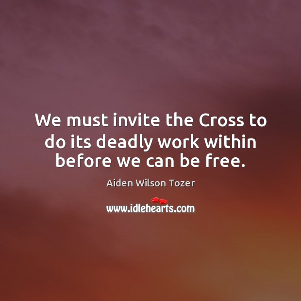 We must invite the Cross to do its deadly work within before we can be free. Aiden Wilson Tozer Picture Quote
