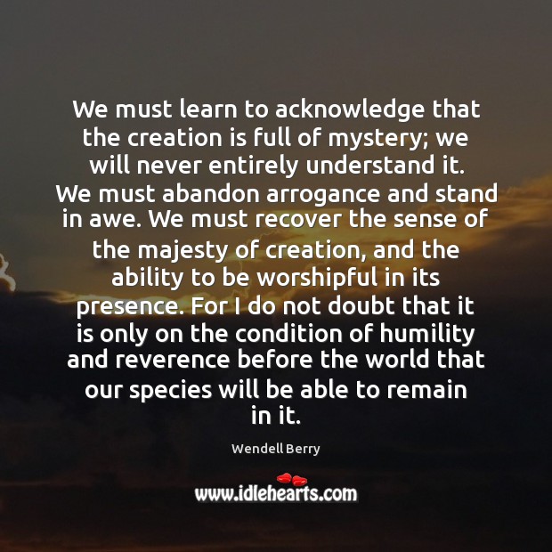 We must learn to acknowledge that the creation is full of mystery; Wendell Berry Picture Quote