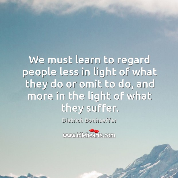 We must learn to regard people less in light of what they do or omit to do, and more in the light of what they suffer. Dietrich Bonhoeffer Picture Quote