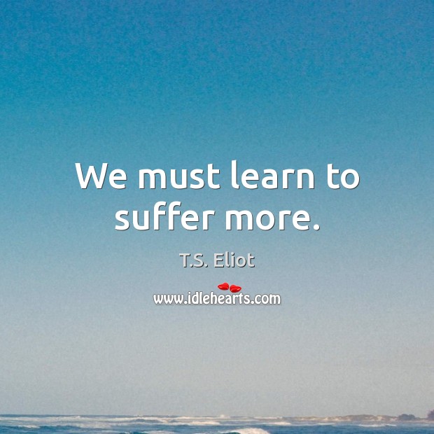 We must learn to suffer more. T.S. Eliot Picture Quote