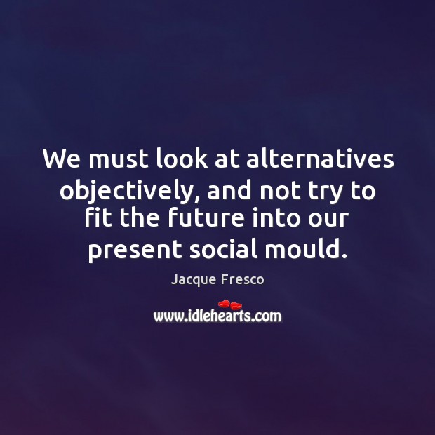 We must look at alternatives objectively, and not try to fit the Jacque Fresco Picture Quote