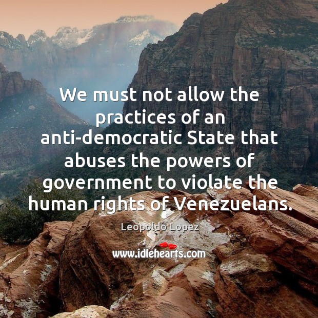 We must not allow the practices of an anti-democratic state that abuses the powers of Leopoldo Lopez Picture Quote