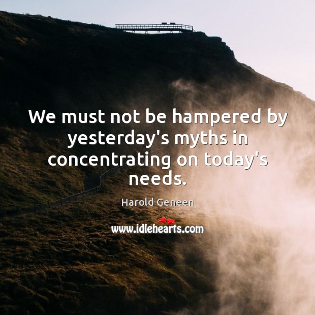 We must not be hampered by yesterday’s myths in concentrating on today’s needs. Harold Geneen Picture Quote