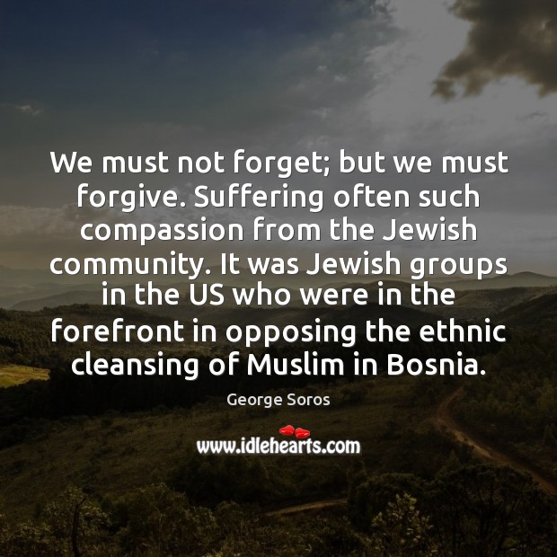 We must not forget; but we must forgive. Suffering often such compassion George Soros Picture Quote