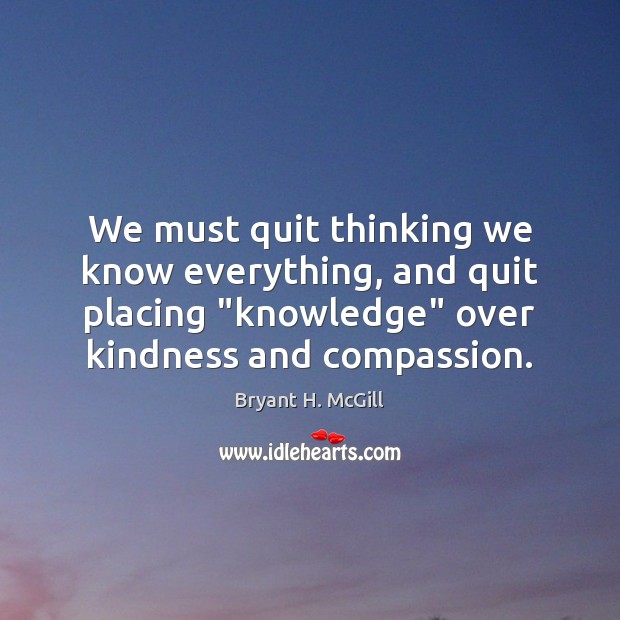 We must quit thinking we know everything, and quit placing “knowledge” over Bryant H. McGill Picture Quote