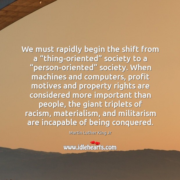 We must rapidly begin the shift from a “thing-oriented” society to a “person-oriented” society. Image