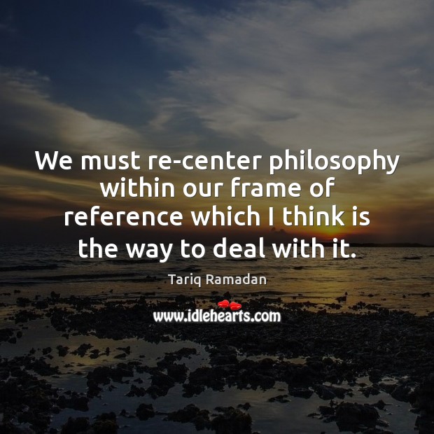 We must re-center philosophy within our frame of reference which I think Tariq Ramadan Picture Quote