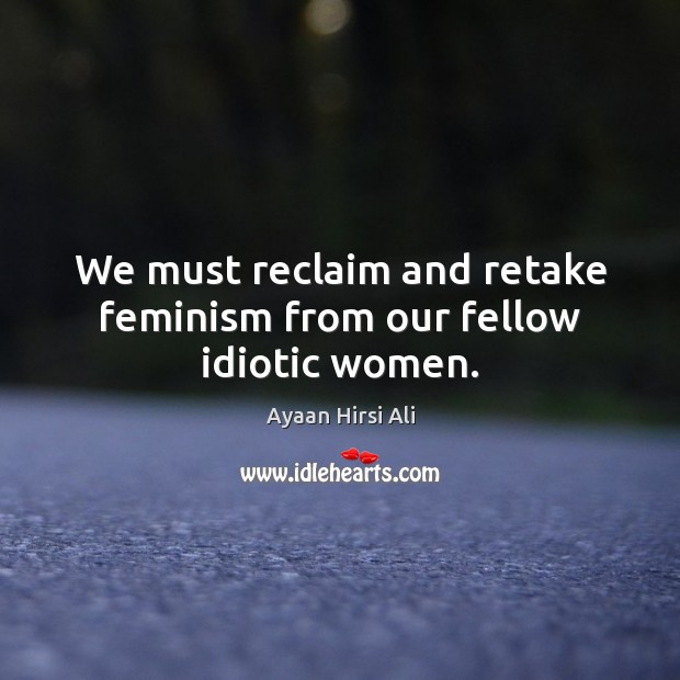 We must reclaim and retake feminism from our fellow idiotic women. Ayaan Hirsi Ali Picture Quote