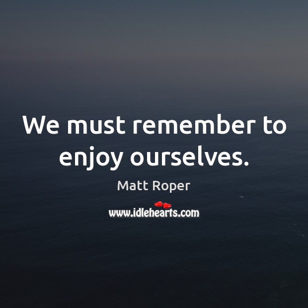 We must remember to enjoy ourselves. Matt Roper Picture Quote