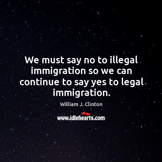 We must say no to illegal immigration so we can continue to say yes to legal immigration. William J. Clinton Picture Quote