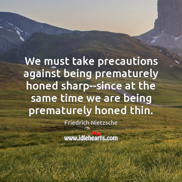 We must take precautions against being prematurely honed sharp–since at the same 